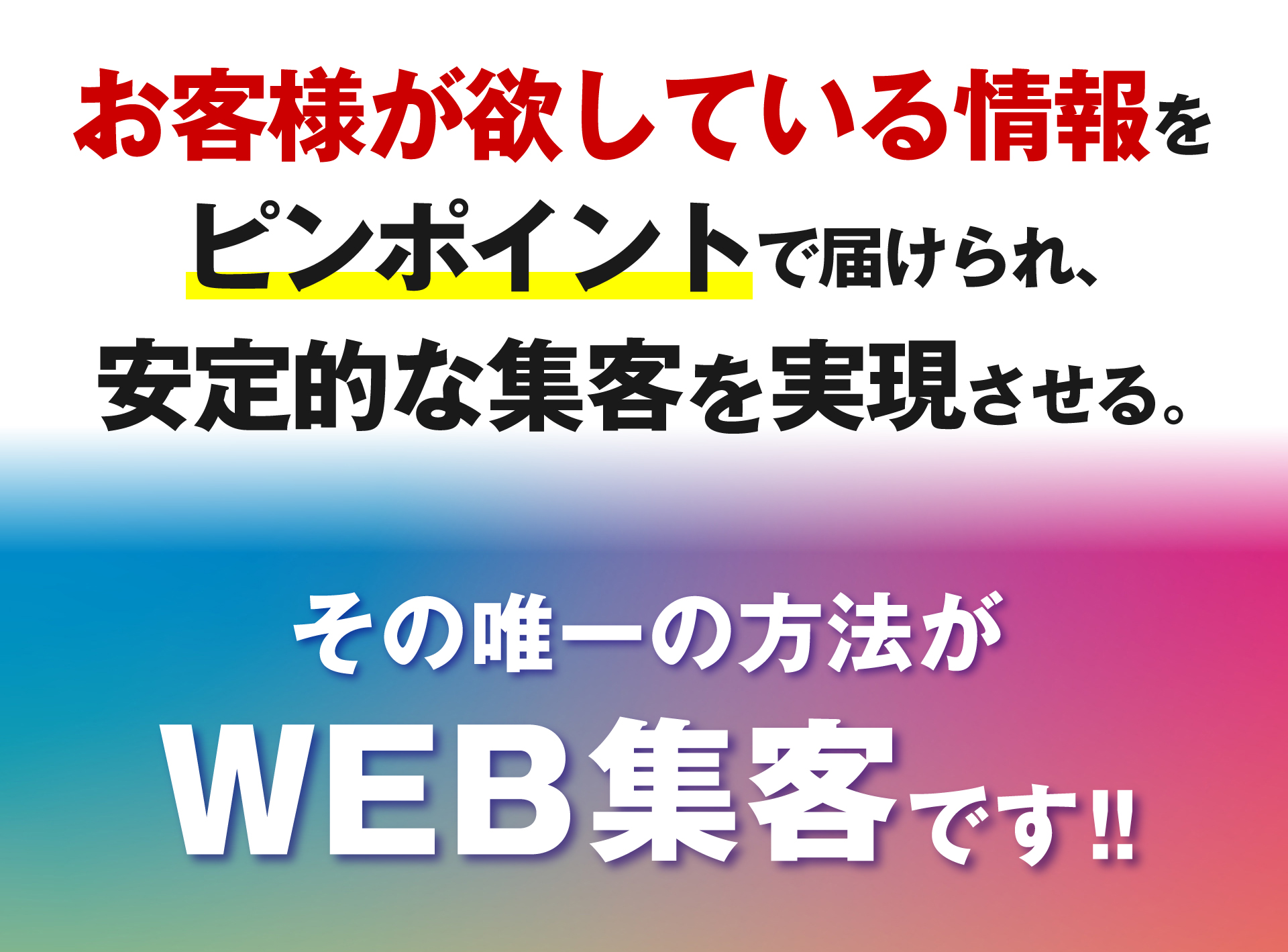 お客様が欲している情報をピンポイントで届けられ、安定的な集客を実現させる。その唯一の集客方法がWEB集客です。