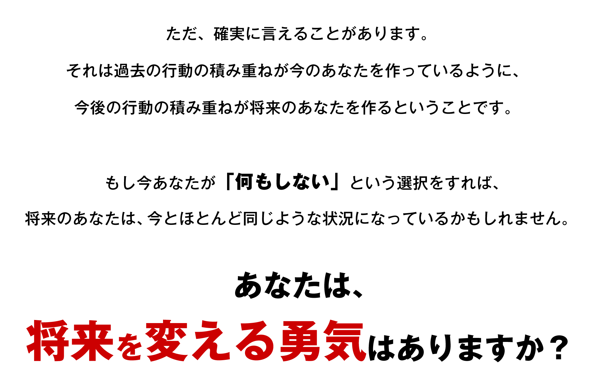 ただ、確実に言えることがあります。 それは過去の行動の積み重ねが今のあなたを作っているように、 今後の行動の積み重ねが将来のあなたを作るということです。 もし今あなたが「何もしない」という選択をすれば、将来のあなたは、今とほとんど同じような状況になっているかもしれません。あなたは、将来を変える勇気はありますか?