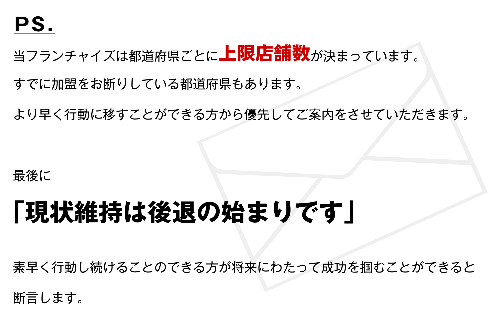 当フランチャイズは都道府県ごとに上限店舗数が決まっています。最後に「現状維持は後退の始まりです」素早く行動し続けることのできる方が将来にわたって成功を掴むことができると断言します。